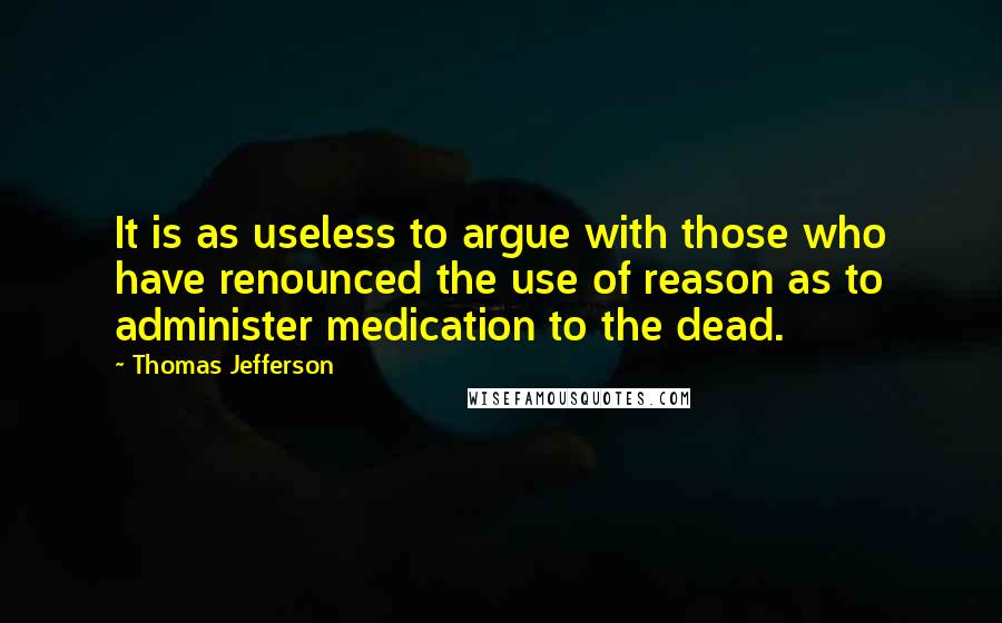 Thomas Jefferson Quotes: It is as useless to argue with those who have renounced the use of reason as to administer medication to the dead.