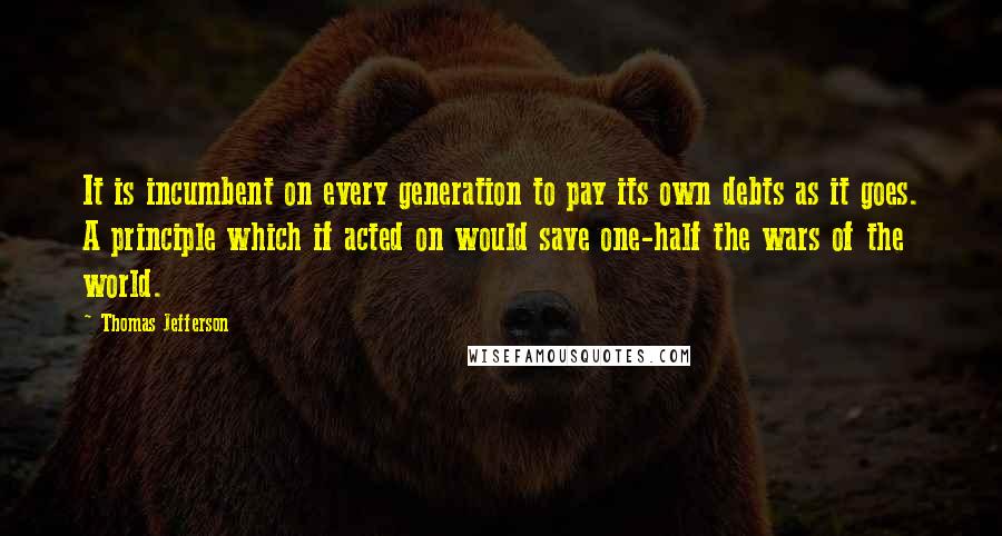 Thomas Jefferson Quotes: It is incumbent on every generation to pay its own debts as it goes. A principle which if acted on would save one-half the wars of the world.