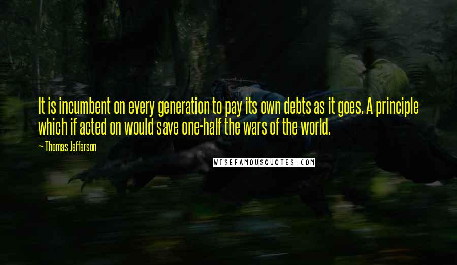 Thomas Jefferson Quotes: It is incumbent on every generation to pay its own debts as it goes. A principle which if acted on would save one-half the wars of the world.