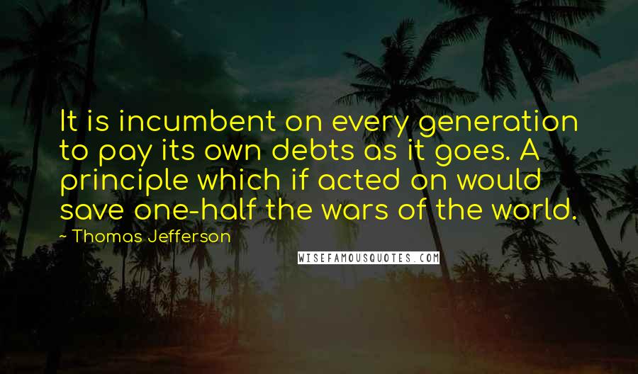 Thomas Jefferson Quotes: It is incumbent on every generation to pay its own debts as it goes. A principle which if acted on would save one-half the wars of the world.