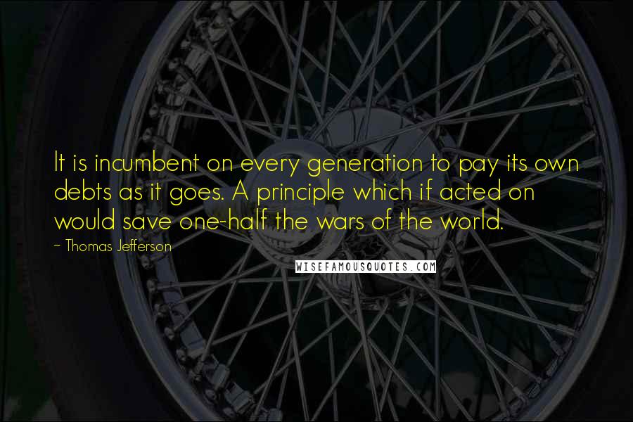 Thomas Jefferson Quotes: It is incumbent on every generation to pay its own debts as it goes. A principle which if acted on would save one-half the wars of the world.