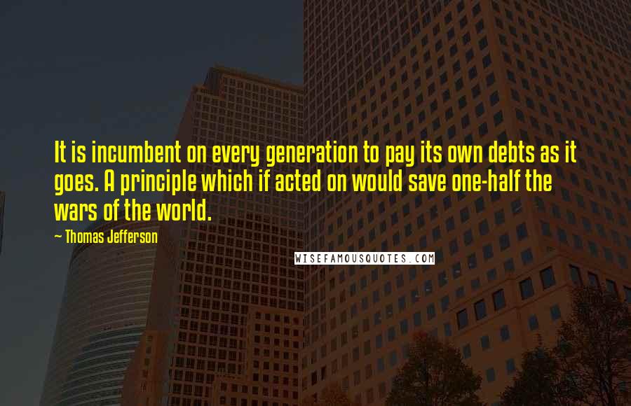 Thomas Jefferson Quotes: It is incumbent on every generation to pay its own debts as it goes. A principle which if acted on would save one-half the wars of the world.