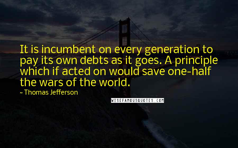 Thomas Jefferson Quotes: It is incumbent on every generation to pay its own debts as it goes. A principle which if acted on would save one-half the wars of the world.