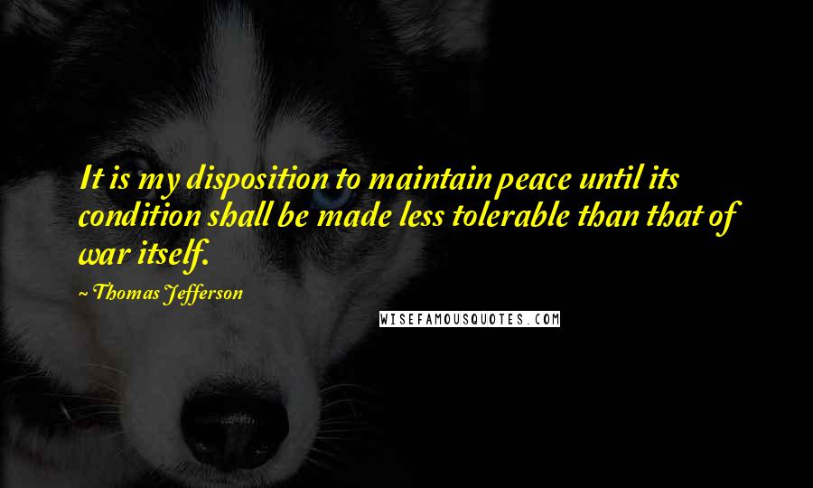 Thomas Jefferson Quotes: It is my disposition to maintain peace until its condition shall be made less tolerable than that of war itself.