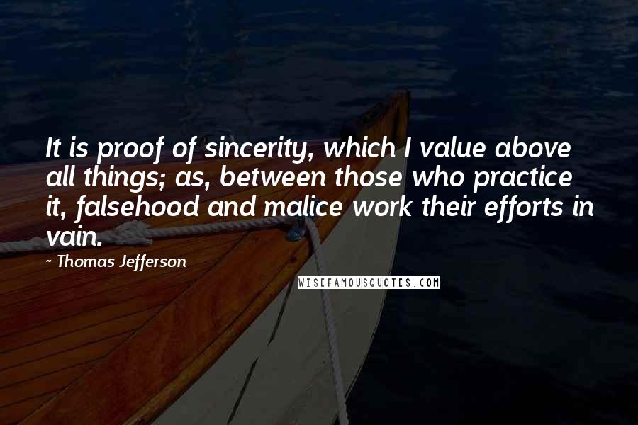 Thomas Jefferson Quotes: It is proof of sincerity, which I value above all things; as, between those who practice it, falsehood and malice work their efforts in vain.