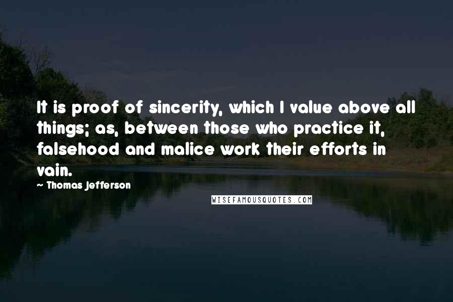 Thomas Jefferson Quotes: It is proof of sincerity, which I value above all things; as, between those who practice it, falsehood and malice work their efforts in vain.