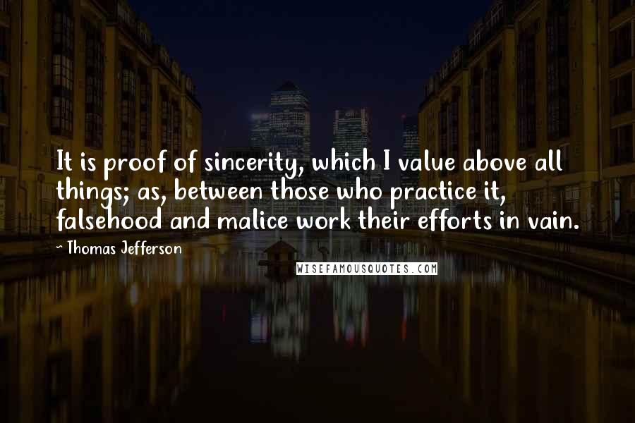 Thomas Jefferson Quotes: It is proof of sincerity, which I value above all things; as, between those who practice it, falsehood and malice work their efforts in vain.