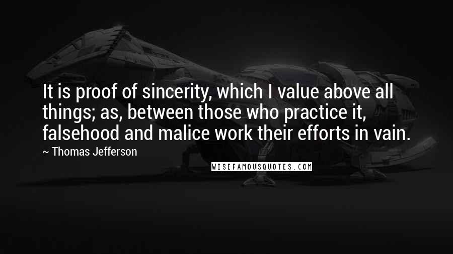 Thomas Jefferson Quotes: It is proof of sincerity, which I value above all things; as, between those who practice it, falsehood and malice work their efforts in vain.