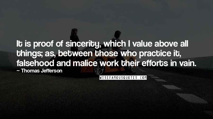 Thomas Jefferson Quotes: It is proof of sincerity, which I value above all things; as, between those who practice it, falsehood and malice work their efforts in vain.