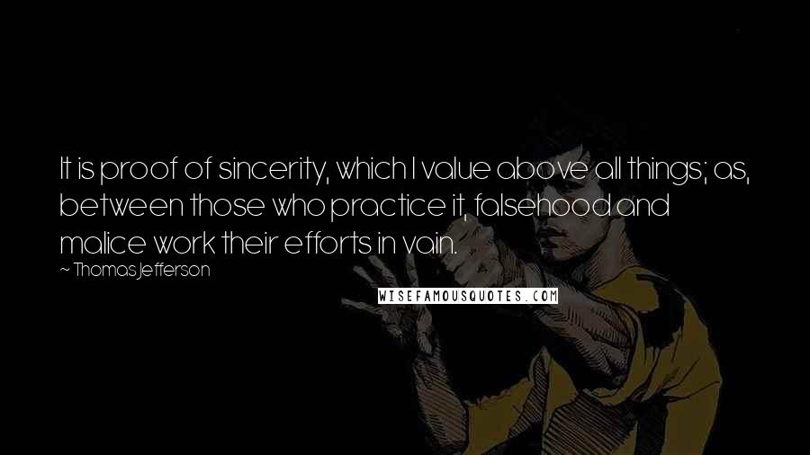 Thomas Jefferson Quotes: It is proof of sincerity, which I value above all things; as, between those who practice it, falsehood and malice work their efforts in vain.