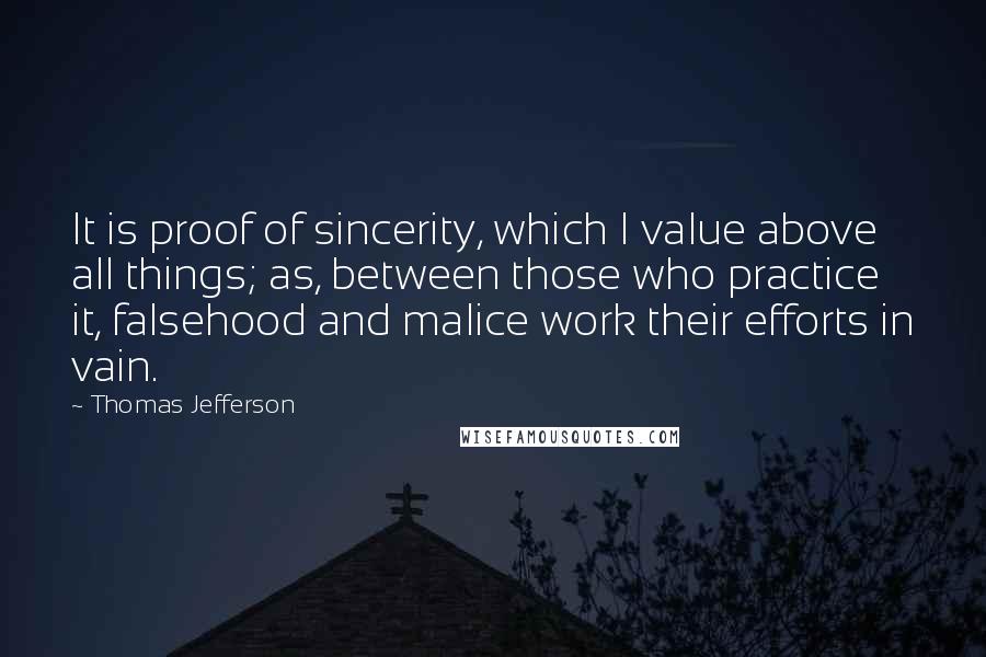 Thomas Jefferson Quotes: It is proof of sincerity, which I value above all things; as, between those who practice it, falsehood and malice work their efforts in vain.