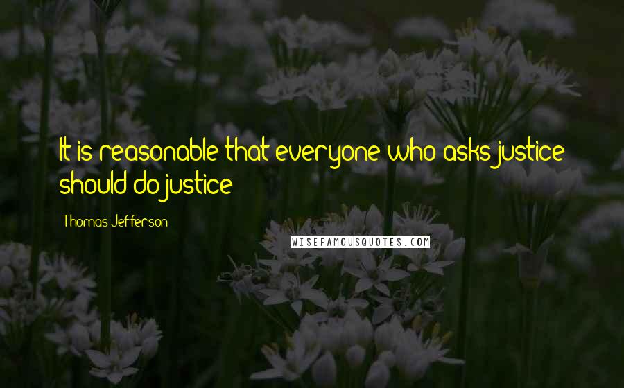 Thomas Jefferson Quotes: It is reasonable that everyone who asks justice should do justice