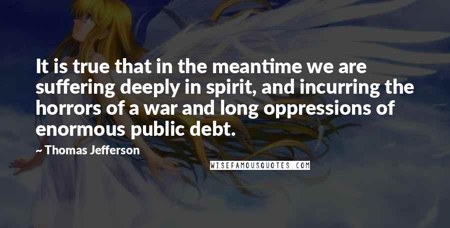 Thomas Jefferson Quotes: It is true that in the meantime we are suffering deeply in spirit, and incurring the horrors of a war and long oppressions of enormous public debt.
