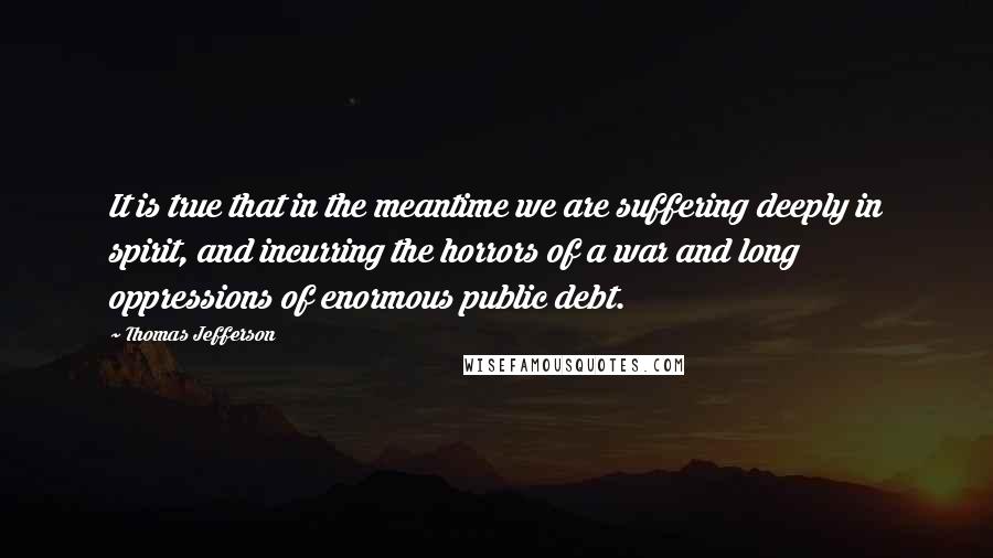 Thomas Jefferson Quotes: It is true that in the meantime we are suffering deeply in spirit, and incurring the horrors of a war and long oppressions of enormous public debt.