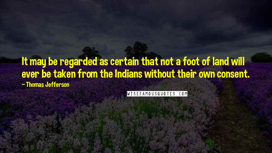 Thomas Jefferson Quotes: It may be regarded as certain that not a foot of land will ever be taken from the Indians without their own consent.