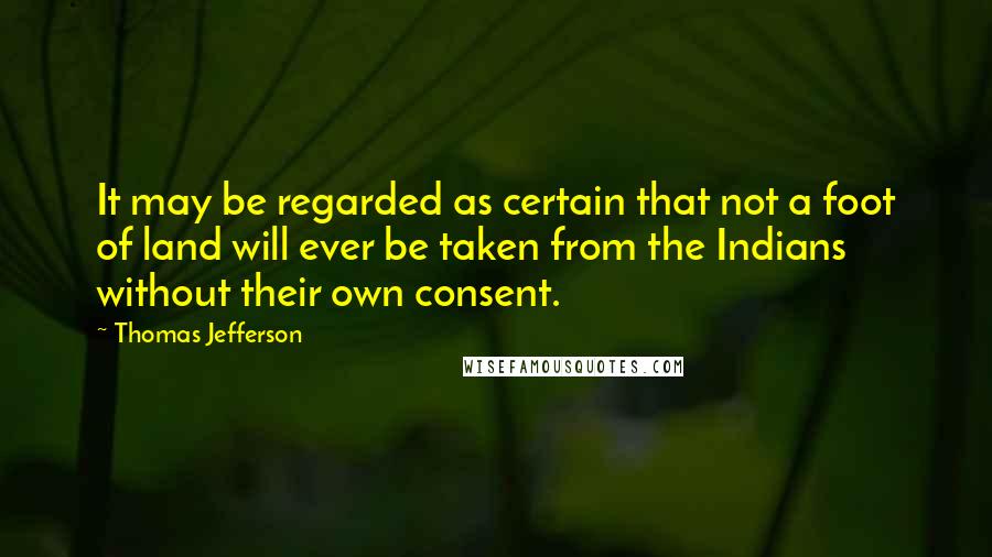 Thomas Jefferson Quotes: It may be regarded as certain that not a foot of land will ever be taken from the Indians without their own consent.