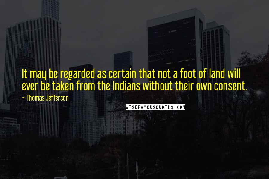 Thomas Jefferson Quotes: It may be regarded as certain that not a foot of land will ever be taken from the Indians without their own consent.