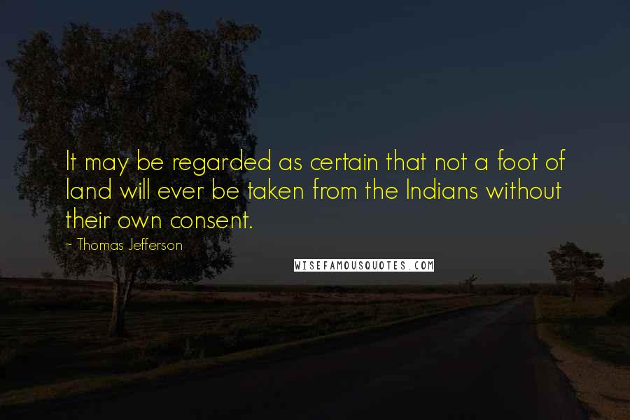 Thomas Jefferson Quotes: It may be regarded as certain that not a foot of land will ever be taken from the Indians without their own consent.