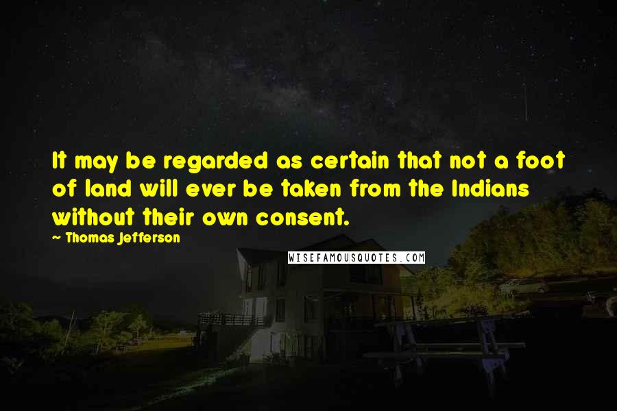 Thomas Jefferson Quotes: It may be regarded as certain that not a foot of land will ever be taken from the Indians without their own consent.