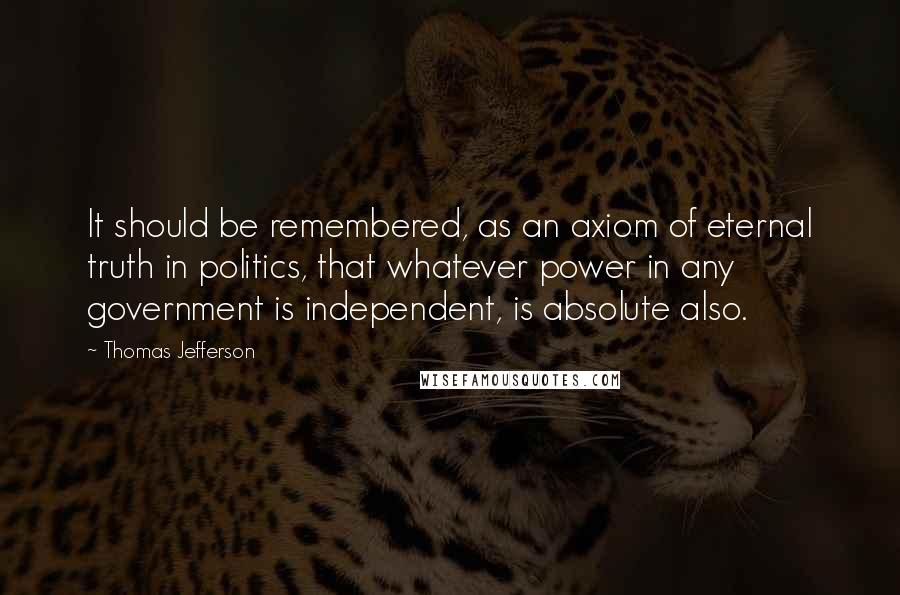 Thomas Jefferson Quotes: It should be remembered, as an axiom of eternal truth in politics, that whatever power in any government is independent, is absolute also.