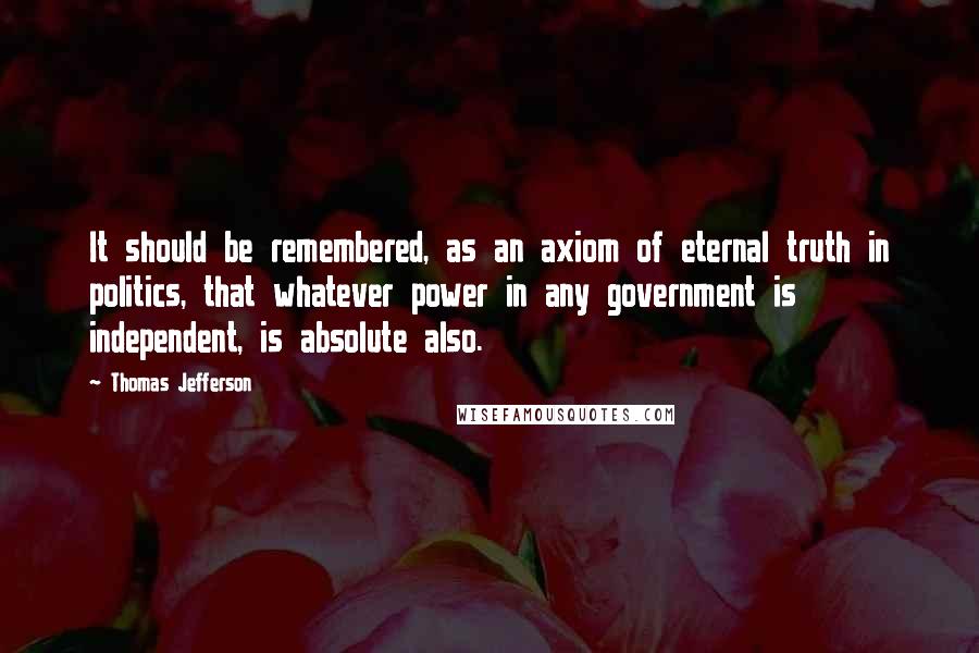 Thomas Jefferson Quotes: It should be remembered, as an axiom of eternal truth in politics, that whatever power in any government is independent, is absolute also.