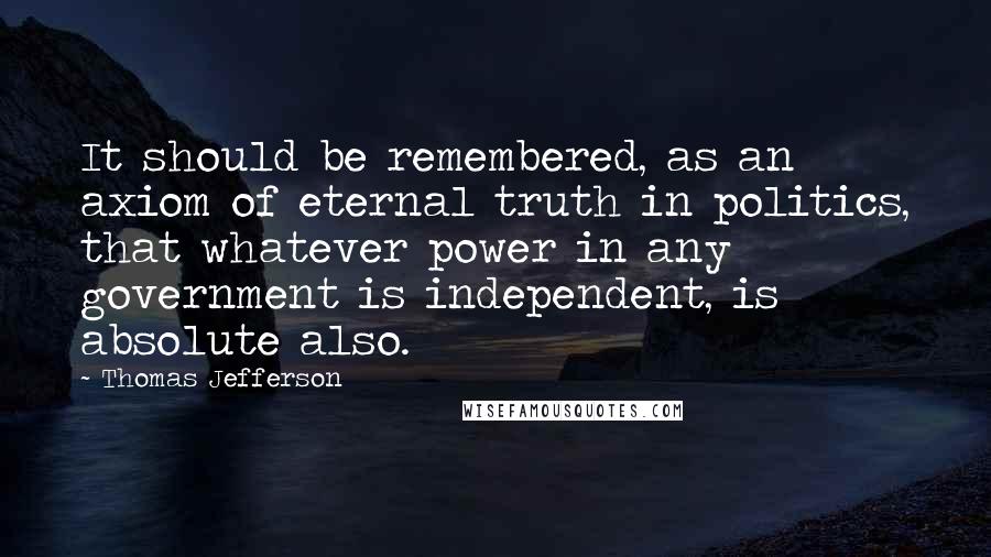 Thomas Jefferson Quotes: It should be remembered, as an axiom of eternal truth in politics, that whatever power in any government is independent, is absolute also.