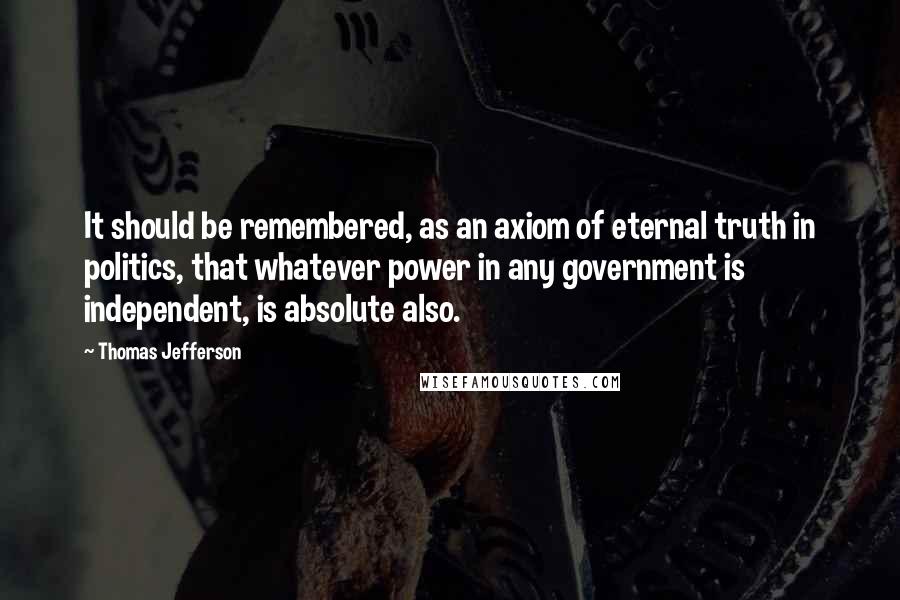 Thomas Jefferson Quotes: It should be remembered, as an axiom of eternal truth in politics, that whatever power in any government is independent, is absolute also.