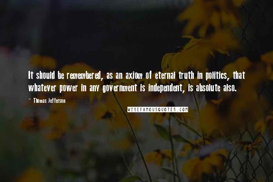 Thomas Jefferson Quotes: It should be remembered, as an axiom of eternal truth in politics, that whatever power in any government is independent, is absolute also.