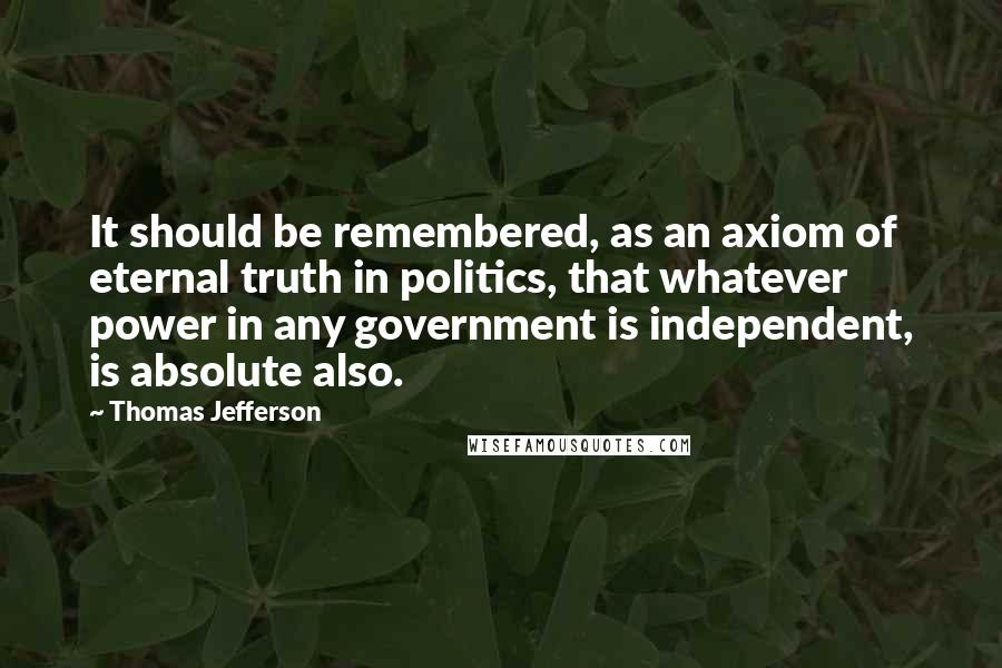 Thomas Jefferson Quotes: It should be remembered, as an axiom of eternal truth in politics, that whatever power in any government is independent, is absolute also.