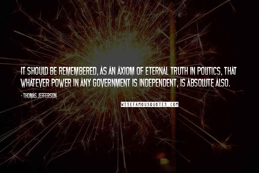 Thomas Jefferson Quotes: It should be remembered, as an axiom of eternal truth in politics, that whatever power in any government is independent, is absolute also.