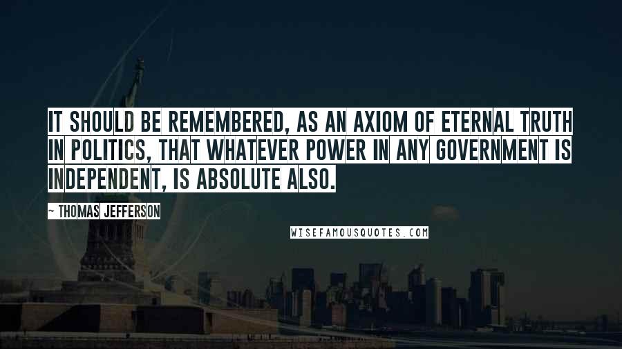 Thomas Jefferson Quotes: It should be remembered, as an axiom of eternal truth in politics, that whatever power in any government is independent, is absolute also.