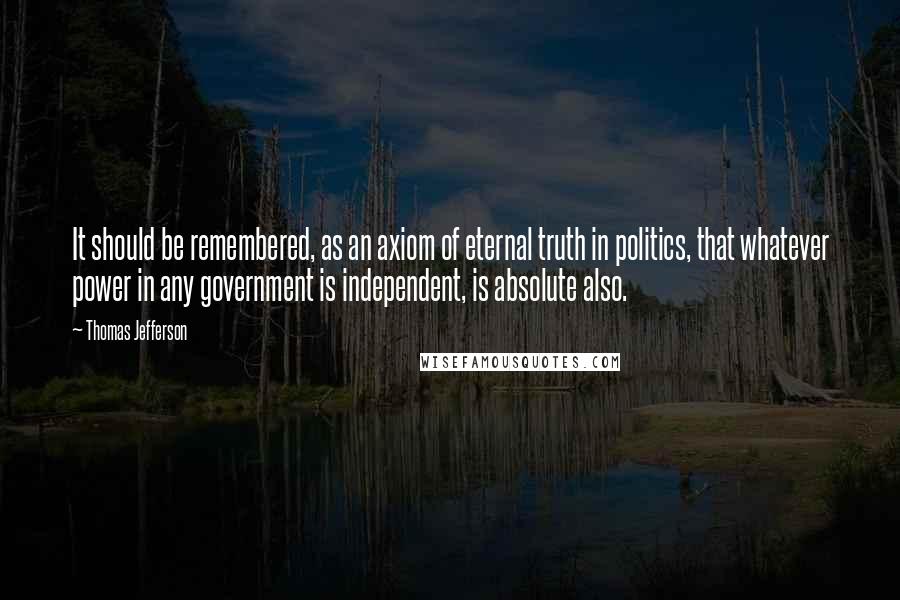 Thomas Jefferson Quotes: It should be remembered, as an axiom of eternal truth in politics, that whatever power in any government is independent, is absolute also.