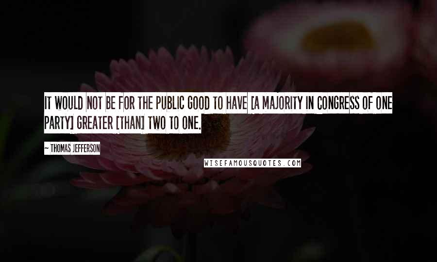 Thomas Jefferson Quotes: It would not be for the public good to have [a majority in Congress of one party] greater [than] two to one.