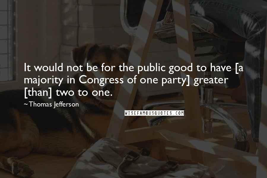 Thomas Jefferson Quotes: It would not be for the public good to have [a majority in Congress of one party] greater [than] two to one.