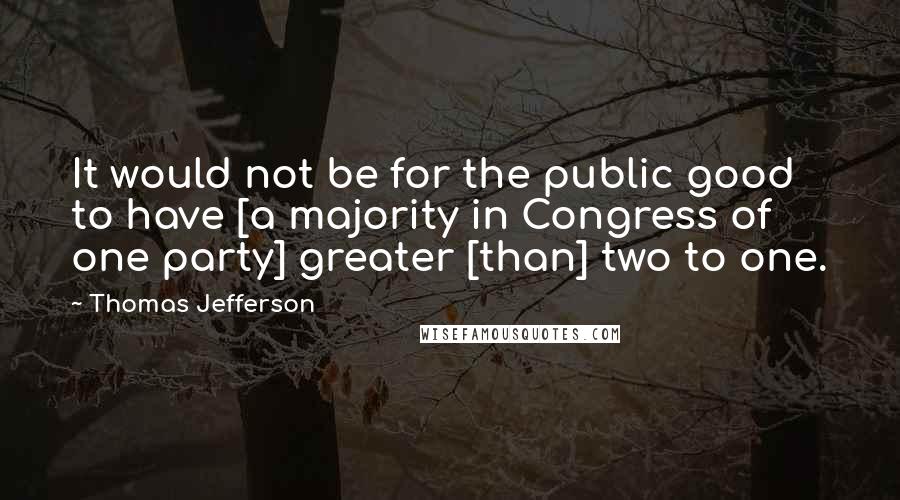 Thomas Jefferson Quotes: It would not be for the public good to have [a majority in Congress of one party] greater [than] two to one.