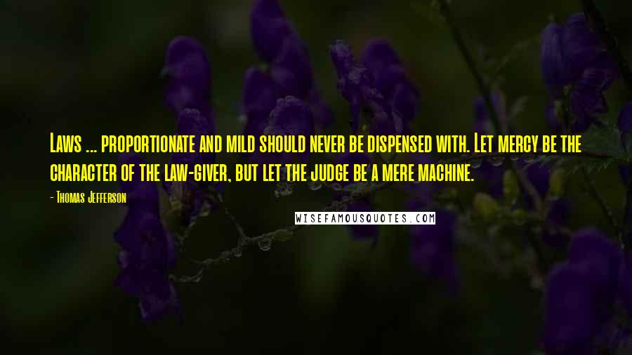 Thomas Jefferson Quotes: Laws ... proportionate and mild should never be dispensed with. Let mercy be the character of the law-giver, but let the judge be a mere machine.