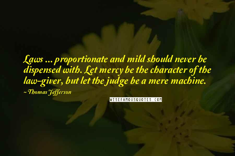 Thomas Jefferson Quotes: Laws ... proportionate and mild should never be dispensed with. Let mercy be the character of the law-giver, but let the judge be a mere machine.