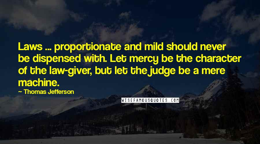 Thomas Jefferson Quotes: Laws ... proportionate and mild should never be dispensed with. Let mercy be the character of the law-giver, but let the judge be a mere machine.