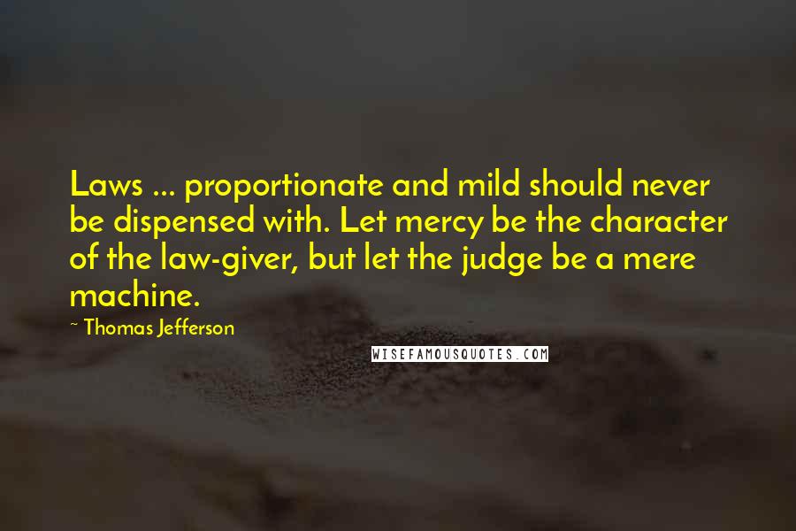 Thomas Jefferson Quotes: Laws ... proportionate and mild should never be dispensed with. Let mercy be the character of the law-giver, but let the judge be a mere machine.