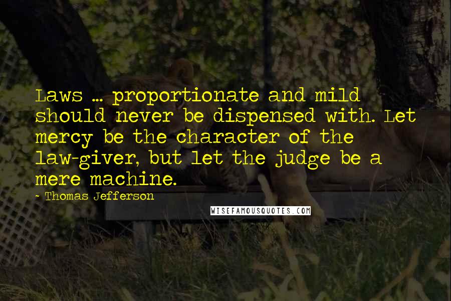 Thomas Jefferson Quotes: Laws ... proportionate and mild should never be dispensed with. Let mercy be the character of the law-giver, but let the judge be a mere machine.