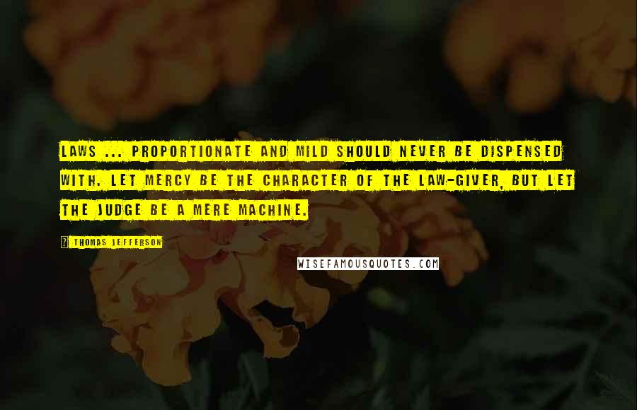 Thomas Jefferson Quotes: Laws ... proportionate and mild should never be dispensed with. Let mercy be the character of the law-giver, but let the judge be a mere machine.