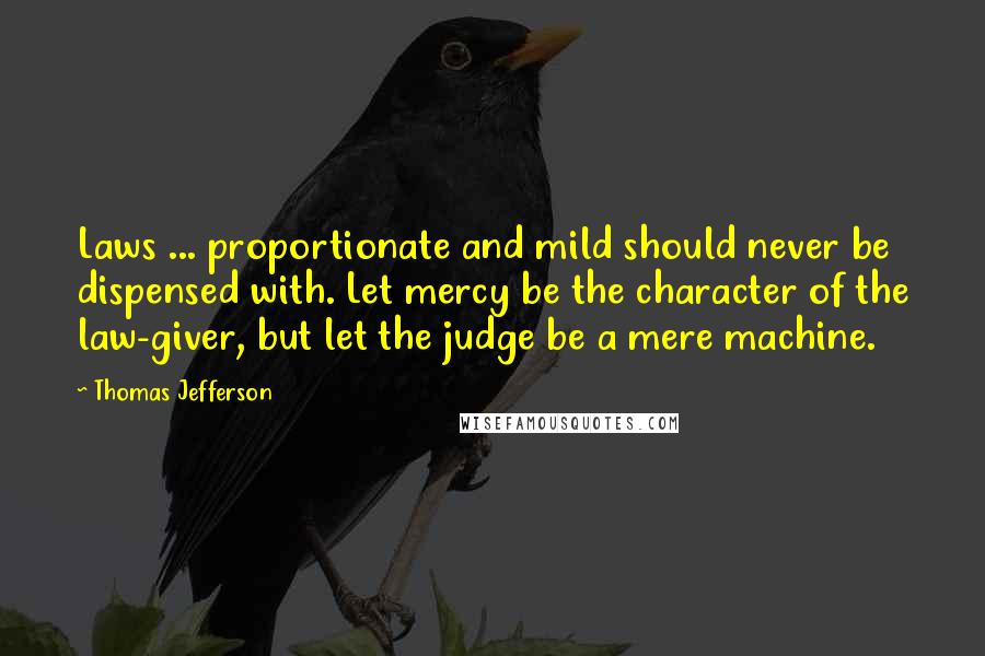 Thomas Jefferson Quotes: Laws ... proportionate and mild should never be dispensed with. Let mercy be the character of the law-giver, but let the judge be a mere machine.