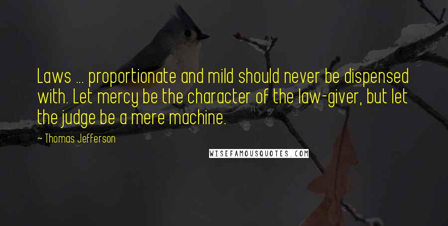 Thomas Jefferson Quotes: Laws ... proportionate and mild should never be dispensed with. Let mercy be the character of the law-giver, but let the judge be a mere machine.