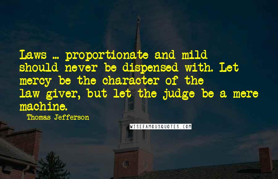 Thomas Jefferson Quotes: Laws ... proportionate and mild should never be dispensed with. Let mercy be the character of the law-giver, but let the judge be a mere machine.