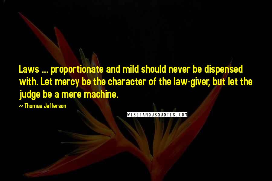 Thomas Jefferson Quotes: Laws ... proportionate and mild should never be dispensed with. Let mercy be the character of the law-giver, but let the judge be a mere machine.