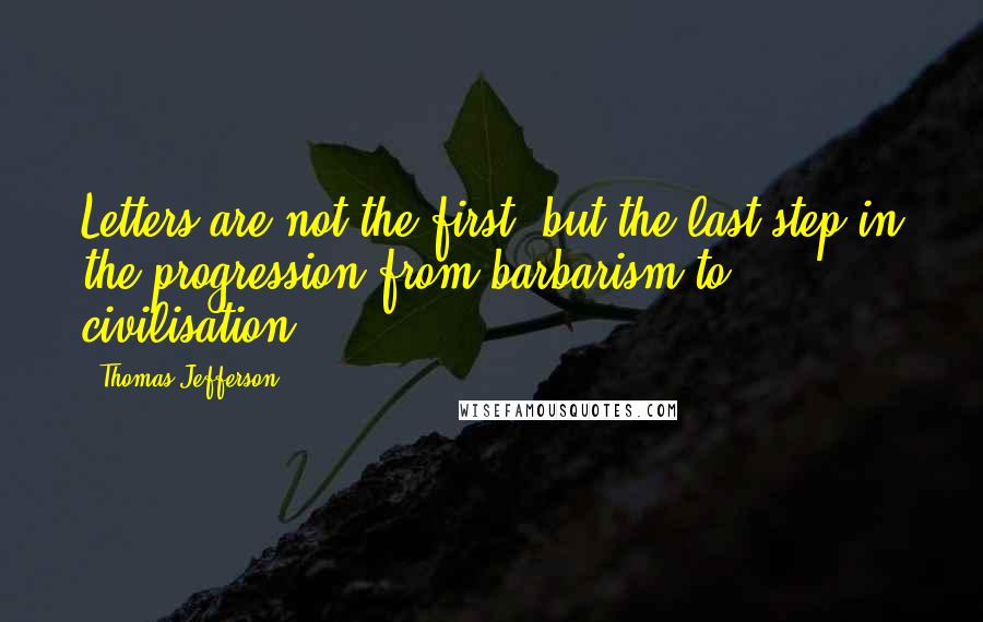 Thomas Jefferson Quotes: Letters are not the first, but the last step in the progression from barbarism to civilisation.