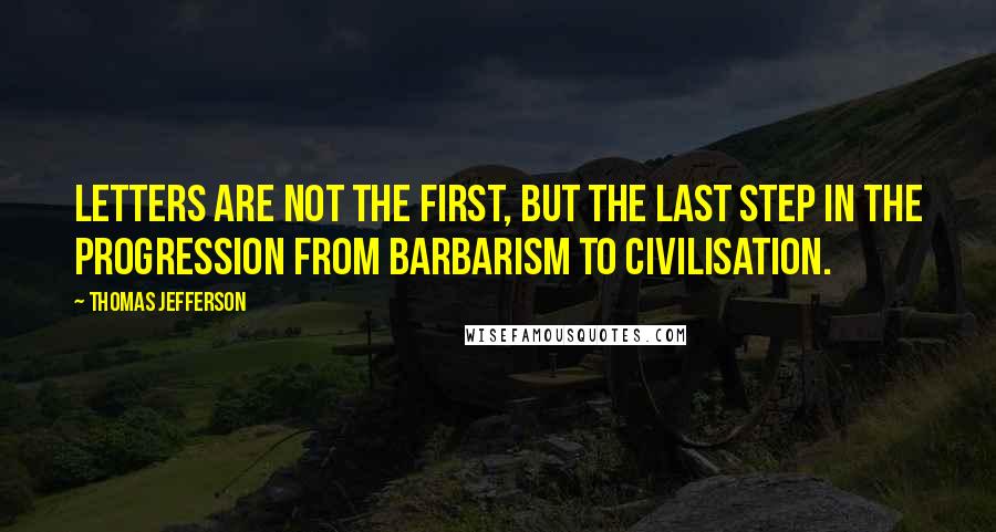 Thomas Jefferson Quotes: Letters are not the first, but the last step in the progression from barbarism to civilisation.