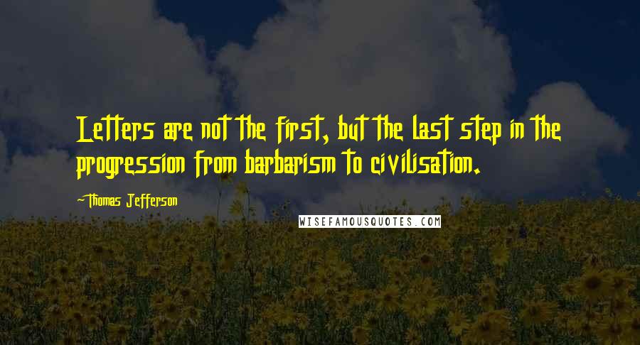 Thomas Jefferson Quotes: Letters are not the first, but the last step in the progression from barbarism to civilisation.