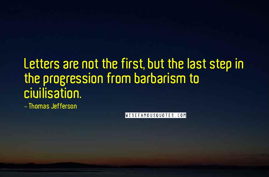 Thomas Jefferson Quotes: Letters are not the first, but the last step in the progression from barbarism to civilisation.