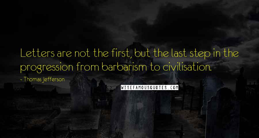 Thomas Jefferson Quotes: Letters are not the first, but the last step in the progression from barbarism to civilisation.